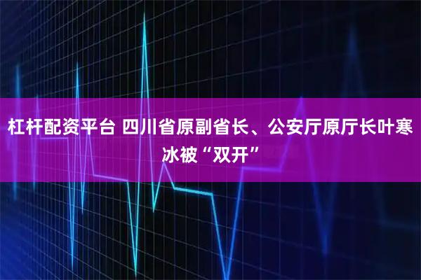 杠杆配资平台 四川省原副省长、公安厅原厅长叶寒冰被“双开”