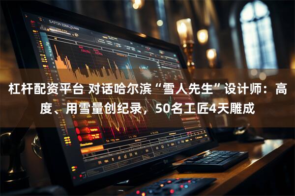 杠杆配资平台 对话哈尔滨“雪人先生”设计师：高度、用雪量创纪录，50名工匠4天雕成