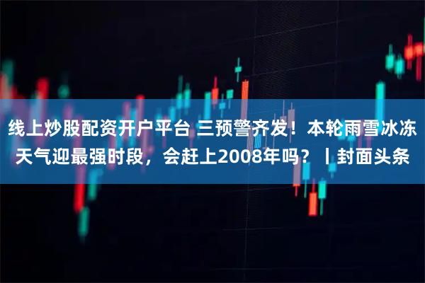 线上炒股配资开户平台 三预警齐发！本轮雨雪冰冻天气迎最强时段，会赶上2008年吗？丨封面头条