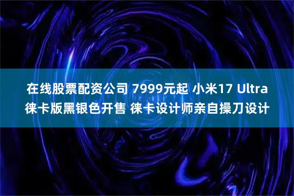 在线股票配资公司 7999元起 小米17 Ultra徕卡版黑银色开售 徕卡设计师亲自操刀设计