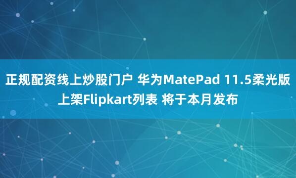正规配资线上炒股门户 华为MatePad 11.5柔光版上架Flipkart列表 将于本月发布