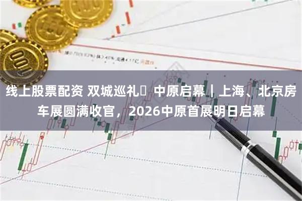线上股票配资 双城巡礼・中原启幕｜上海、北京房车展圆满收官，2026中原首展明日启幕