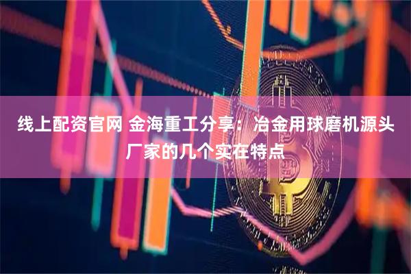 线上配资官网 金海重工分享：冶金用球磨机源头厂家的几个实在特点