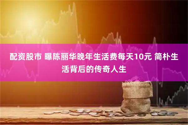 配资股市 曝陈丽华晚年生活费每天10元 简朴生活背后的传奇人生