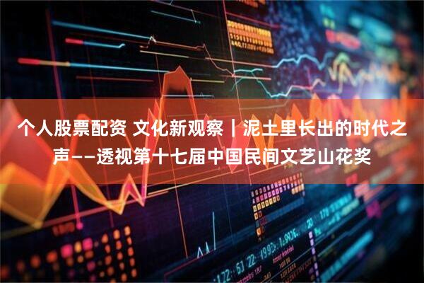 个人股票配资 文化新观察|泥土里长出的时代之声——透视第十七届中国民间文艺山花奖