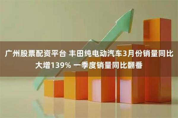 广州股票配资平台 丰田纯电动汽车3月份销量同比大增139% 一季度销量同比翻番