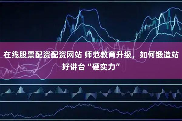 在线股票配资配资网站 师范教育升级，如何锻造站好讲台“硬实力”
