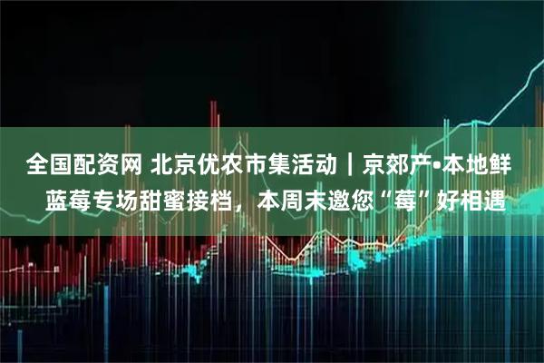 全国配资网 北京优农市集活动｜京郊产•本地鲜  蓝莓专场甜蜜接档，本周末邀您“莓”好相遇