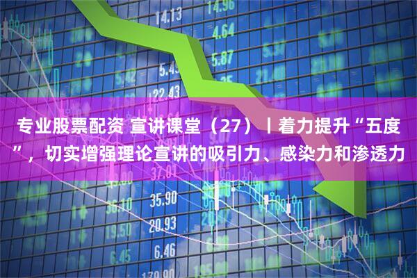 专业股票配资 宣讲课堂（27）丨着力提升“五度”，切实增强理论宣讲的吸引力、感染力和渗透力