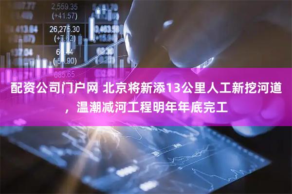 配资公司门户网 北京将新添13公里人工新挖河道，温潮减河工程明年年底完工