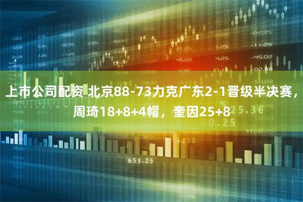 上市公司配资 北京88-73力克广东2-1晋级半决赛，周琦18+8+4帽，奎因25+8