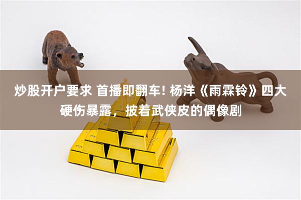 炒股开户要求 首播即翻车! 杨洋《雨霖铃》四大硬伤暴露，披着武侠皮的偶像剧