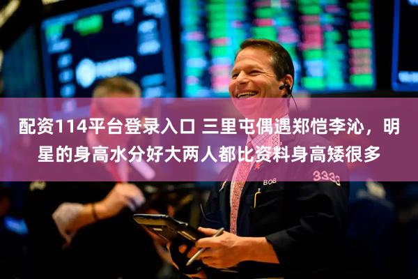 配资114平台登录入口 三里屯偶遇郑恺李沁，明星的身高水分好大两人都比资料身高矮很多
