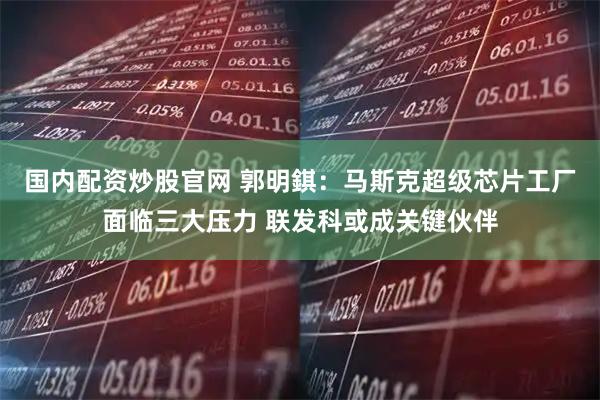 国内配资炒股官网 郭明錤：马斯克超级芯片工厂面临三大压力 联发科或成关键伙伴