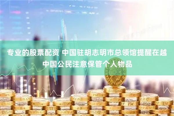 专业的股票配资 中国驻胡志明市总领馆提醒在越中国公民注意保管个人物品