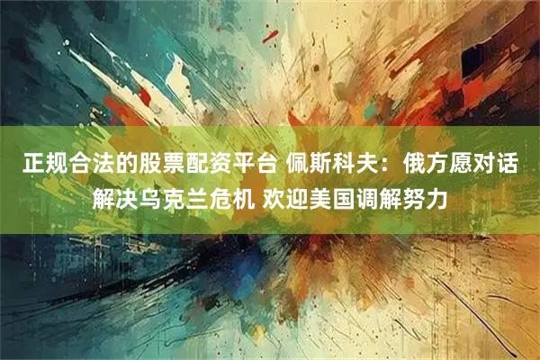 正规合法的股票配资平台 佩斯科夫：俄方愿对话解决乌克兰危机 欢迎美国调解努力