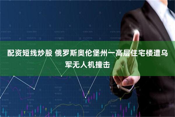 配资短线炒股 俄罗斯奥伦堡州一高层住宅楼遭乌军无人机撞击