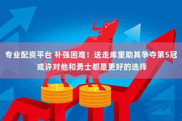 专业配资平台 补强困难！送走库里助其争夺第5冠 或许对他和勇士都是更好的选择