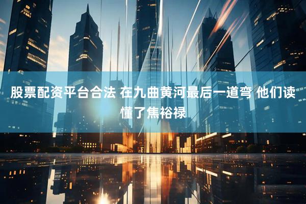 股票配资平台合法 在九曲黄河最后一道弯 他们读懂了焦裕禄