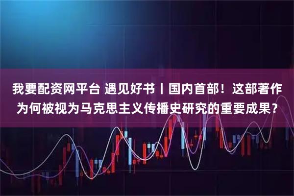 我要配资网平台 遇见好书丨国内首部！这部著作为何被视为马克思主义传播史研究的重要成果？